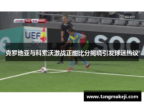 克罗地亚与科索沃激战正酣比分揭晓引发球迷热议