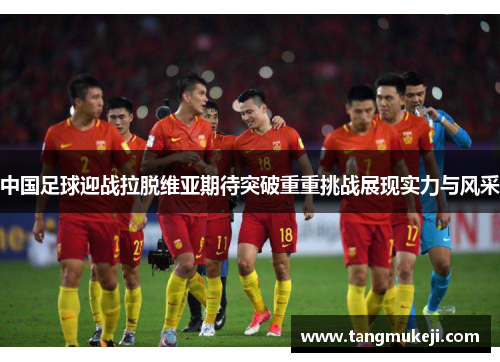 中国足球迎战拉脱维亚期待突破重重挑战展现实力与风采