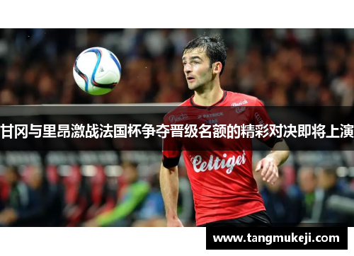 甘冈与里昂激战法国杯争夺晋级名额的精彩对决即将上演